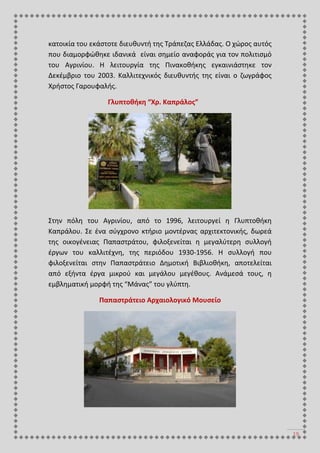 19
κατοικία του εκάστοτε διευθυντή της Τράπεζας Ελλάδας. Ο χώρος αυτός
που διαμορφώθηκε ιδανικά είναι σημείο αναφοράς για τον πολιτισμό
του Αγρινίου. Η λειτουργία της Πινακοθήκης εγκαινιάστηκε τον
Δεκέμβριο του 2003. Καλλιτεχνικός διευθυντής της είναι ο ζωγράφος
Χρήστος Γαρουφαλής.
Γλυπτοθήκη “Χρ. Καπράλος”
Στην πόλη του Αγρινίου, από το 1996, λειτουργεί η Γλυπτοθήκη
Καπράλου. Σε ένα σύγχρονο κτήριο μοντέρνας αρχιτεκτονικής, δωρεά
της οικογένειας Παπαστράτου, φιλοξενείται η μεγαλύτερη συλλογή
έργων του καλλιτέχνη, της περιόδου 1930-1956. Η συλλογή που
φιλοξενείται στην Παπαστράτειο Δημοτική Βιβλιοθήκη, αποτελείται
από εξήντα έργα μικρού και μεγάλου μεγέθους. Ανάμεσά τους, η
εμβληματική μορφή της “Μάνας” του γλύπτη.
Παπαστράτειο Αρχαιολογικό Μουσείο
 