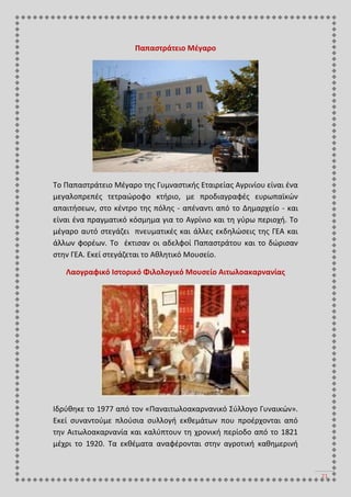 21
Παπαστράτειο Μέγαρο
Το Παπαστράτειο Μέγαρο της Γυμναστικής Εταιρείας Αγρινίου είναι ένα
μεγαλοπρεπές τετραώροφο κτήριο, με προδιαγραφές ευρωπαϊκών
απαιτήσεων, στο κέντρο της πόλης - απέναντι από το Δημαρχείο - και
είναι ένα πραγματικό κόσμημα για το Αγρίνιο και τη γύρω περιοχή. Το
μέγαρο αυτό στεγάζει πνευματικές και άλλες εκδηλώσεις της ΓΕΑ και
άλλων φορέων. Το έκτισαν οι αδελφοί Παπαστράτου και το δώρισαν
στην ΓΕΑ. Εκεί στεγάζεται το Αθλητικό Μουσείο.
Λαογραφικό Ιστορικό Φιλολογικό Μουσείο Αιτωλοακαρνανίας
Ιδρύθηκε το 1977 από τον «Παναιτωλοακαρνανικό Σύλλογο Γυναικών».
Εκεί συναντούμε πλούσια συλλογή εκθεμάτων που προέρχονται από
την Αιτωλοακαρνανία και καλύπτουν τη χρονική περίοδο από το 1821
μέχρι το 1920. Τα εκθέματα αναφέρονται στην αγροτική καθημερινή
 