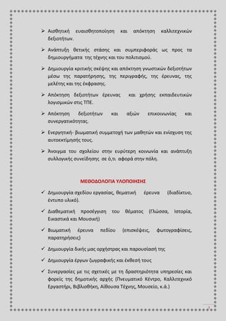 3
 Αισθητική ευαισθητοποίηση και απόκτηση καλλιτεχνικών
δεξιοτήτων.
 Ανάπτυξη θετικής στάσης και συμπεριφοράς ως προς τα
δημιουργήματα της τέχνης και του πολιτισμού.
 Δημιουργία κριτικής σκέψης και απόκτηση γνωστικών δεξιοτήτων
μέσω της παρατήρησης, της περιγραφής, της έρευνας, της
μελέτης και της έκφρασης.
 Απόκτηση δεξιοτήτων έρευνας και χρήσης εκπαιδευτικών
λογισμικών στις ΤΠΕ.
 Απόκτηση δεξιοτήτων και αξιών επικοινωνίας και
συνεργατικότητας.
 Ενεργητική- βιωματική συμμετοχή των μαθητών και ενίσχυση της
αυτοεκτίμησής τους.
 Άνοιγμα του σχολείου στην ευρύτερη κοινωνία και ανάπτυξη
συλλογικής συνείδησης σε ό,τι αφορά στην πόλη.
ΜΕΘΟΔΟΛΟΓΙΑ ΥΛΟΠΟΙΗΣΗΣ
 Δημιουργία σχεδίου εργασίας, θεματική έρευνα (διαδίκτυο,
έντυπο υλικό).
 Διαθεματική προσέγγιση του θέματος (Γλώσσα, Ιστορία,
Εικαστικά και Μουσική)
 Βιωματική έρευνα πεδίου (επισκέψεις, φωτογραφίσεις,
παρατηρήσεις)
 Δημιουργία δικής μας ορχήστρας και παρουσίασή της
 Δημιουργία έργων ζωγραφικής και έκθεσή τους
 Συνεργασίες με τις σχετικές με τη δραστηριότητα υπηρεσίες και
φορείς της δημοτικής αρχής (Πνευματικό Κέντρο, Καλλιτεχνικό
Εργαστήρι, Βιβλιοθήκη, Αίθουσα Τέχνης, Μουσείο, κ.ά.)
 