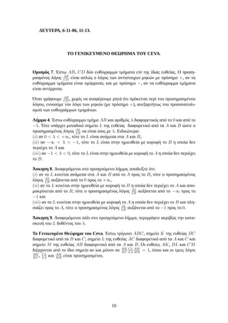 ΔΕΥΤΕΡΑ, 6-11-06, 11-13.
ΤΟ ΓΕΝΙΚΕΥΜΕΝΟ ΘΕΩΡΗΜΑ ΤΟΥ CEVA.
Ορισμός 7. Έστω AB, CD δύο ευθύγραμμα τμήματα επί της ίδιας ευθείας. Ο προση-
μασμένος λόγος AB
CD
είναι απλώς ο λόγος των αντίστοιχων μηκών με πρόσημο +, αν τα
ευθύγραμμα τμήματα είναι ομόρροπα, και με πρόσημο −, αν τα ευθύγραμμα τμήματα
είναι αντίρροπα.
Όταν γράφουμε AB
CD
, χωρίς να αναφέρουμε ρητά ότι πρόκειται περί του προσημασμένου
λόγου, εννοούμε τον λόγο των μηκών (με πρόσημο +), ανεξαρτήτως του προσανατολι-
σμού των ευθυγράμμων τμημάτων.
Λήμμα 4. Έστω ευθύγραμμο τμήμα AB και αριθμός λ διαφορετικός από το 0 και από το
−1. Τότε υπάρχει μοναδικό σημείο L της ευθείας διαφορετικό από τα A και B ώστε ο
προσημασμένος λόγος AL
LB
να είναι ίσος με λ. Ειδικώτερα:
(i) αν 0 < λ < +∞, τότε το L είναι ανάμεσα στα A και B,
(ii) αν −∞ < λ < −1, τότε το L είναι στην ημιευθεία με κορυφή το B η οποία δεν
περιέχει το A και
(iii) αν −1 < λ < 0, τότε το L είναι στην ημιευθεία με κορυφή το A η οποία δεν περιέχει
το B.
Άσκηση 8. Αναφερόμενοι στο προηγούμενο λήμμα, αποδείξτε ότι:
(i) αν το L κινείται ανάμεσα στα A και B από το A προς το B, τότε ο προσημασμένος
λόγος AL
LB
αυξάνεται από το 0 προς το +∞,
(ii) αν το L κινείται στην ημιευθεία με κορυφή το B η οποία δεν περιέχει το A και απο-
μακρύνεται από το B, τότε ο προσημασμένος λόγος AL
LB
αυξάνεται από το −∞ προς το
−1 και
(iii) αν το L κινείται στην ημιευθεία με κορυφή το A η οποία δεν περιέχει το B και πλη-
σιάζει προς το A, τότε ο προσημασμένος λόγος AL
LB
αυξάνεται από το −1 προς το 0.
Άσκηση 9. Αναφερόμενοι πάλι στο προηγούμενο λήμμα, περιγράψτε ακριβώς την κατα-
σκευή του L δοθέντος του λ.
Το Γενικευμένο Θεώρημα του Ceva. Έστω τρίγωνο ABC, σημείο K της ευθείας BC
διαφορετικό από τα B και C, σημείο L της ευθείας AC διαφορετικό από τα A και C και
σημείο M της ευθείας AB διαφορετικό από τα A και B. Οι ευθείες AK, BL και CM
διέρχονται από το ίδιο σημείο αν και μόνον αν BK
KC
CL
LA
AM
MB
= 1, όπου και οι τρεις λόγοι
BK
KC
, CL
LA
και AM
MB
είναι προσημασμένοι.
10
 