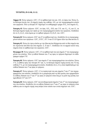 ΤΕΤΑΡΤΗ, 29-11-06, 11-12.
Λήμμα 10. Έστω τρίγωνο ABC, H το ορθόκεντρό του και AHa το ύψος του. Έστω Ka
το δεύτερο (εκτός του A) σημείο τομής της ευθείας AHa με τον περιγεγραμμένο κύκλο
του τριγώνου. Τότε η πλευρά BC διχοτομεί το ευθύγραμμο τμήμα HKa στο σημείο Ha.
Άσκηση 43. Έστω τρίγωνο ABC, τα ύψη AHa, BHb και CHc και Ka, Kb και Kc τα
δεύτερα σημεία τομής των υψών με τον περιγεγραμμένο κύκλο του τριγώνου. Αποδείξτε
ότι το KaKbKc είναι όμοιο με το ορθικό τρίγωνο HaHbHc του ABC.
Άσκηση 44. Έστω τρίγωνο ABC και H το ορθόκεντρό του. Αποδείξτε ότι οι περιγεγραμ-
μένοι κύκλοι των τριγώνων ABC, HBC, HCA και HAB έχουν όλοι την ίδια ακτίνα R.
Άσκηση 45. Έστω ότι τρεις κύκλοι με την ίδια ακτίνα διέρχονται από το ίδιο σημείο και
ότι τέμνονται ανά δύο και στα σημεία A, B και C. Αποδείξτε ότι το αρχικό κοινό τους
σημείο είναι το ορθόκεντρο του τριγώνου ABC.
Θεώρημα 39. Έστω τρίγωνο ABC, H το ορθόκεντρό του και σημείο P του περιγεγραμ-
μένου του κύκλου. Τότε η ευθεία Simson του P ως προς το τρίγωνο διχοτομεί το ευθύ-
γραμμο τμήμα PH.
Άσκηση 46. Έστω τρίγωνο ABC και σημείο P του περιγεγραμμένου του κύκλου. Έστω
PA1 η κάθετη προς την πλευρά BC και A2 το δεύτερο σημείο τομής (εκτός του P) της
ευθείας PA1 με τον περιγεγραμμένο κύκλο. Αποδείξτε ότι η AA2 είναι παράλληλη με την
ευθεία Simson του P ως προς το τρίγωνο.
Άσκηση 47. Έστω τρίγωνο ABC, O το περίκεντρό του και σημεία P και P′
του περιγε-
γραμμένου του κύκλου. Αποδείξτε ότι η μικρότερη από τις δύο γωνίες που σχηματίζουν
οι ευθείες Simson των P και P′
ως προς το τρίγωνο είναι ίση με το μισό της γωνίας των
ημιευθειών OP και OP′
.
Άσκηση 48. Έστω τρίγωνο ABC και αντιδιαμετρικά σημεία P και P′
του περιγεγραμμέ-
νου του κύκλου. Αποδείξτε ότι οι ευθείες Simson των P και P′
ως προς το τρίγωνο είναι
κάθετες και το σημείο τομής τους ανήκει στον κύκλο των εννέα σημείων του ABC.
21
 