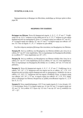 ΤΕΤΑΡΤΗ, 6-12-06, 11-12.
Χρησιμοποιώντας το θεώρημα του Μενελάου, αποδείξαμε με δεύτερο τρόπο το θεώ-
ρημα 38.
ΘΕΩΡΗΜΑ ΤΟΥ ΠΑΠΠΟΥ.
Θεώρημα του Πάππου. Έστω έξι διαφορετικά σημεία A, B, C, A′
, B′
και C′
. Υποθέ-
τουμε ότι τα A,B, C ανήκουν σε μία ευθεία και ότι τα A′
, B′
, C′
ανήκουν σε μία ευθεία
διαφορετική από την προηγούμενη. Έστω A′′
το σημείο τομής των ευθειών BC′
και B′
C,
B′′
το σημείο τομής των ευθειών AC′
και A′
C και C′′
το σημείο τομής των ευθειών AB′
και A′
B. Τότε τα σημεία A′′
, B′′
, C′′
ανήκουν σε μία ευθεία.
Στις δύο επόμενες ασκήσεις βλέπουμε δύο επεκτάσεις του θεωρήματος του Πάππου.
Άσκηση 49. Από τις υποθέσεις του Θεωρήματος του Πάππου αλλάξτε μία: έστω ότι οι
ευθείες BC′
και B′
C είναι παράλληλες. Τότε το συμπέρασμα του θεωρήματος θα αλλάξει
σε: η ευθεία B′′
C′′
είναι παράλληλη των BC′
, B′
C.
Άσκηση 50. Από τις υποθέσεις του Θεωρήματος του Πάππου αλλάξτε δύο: έστω ότι οι
ευθείες BC′
και B′
C είναι παράλληλες και ότι οι ευθείες AC′
και A′
C είναι παράλληλες.
Τότε το συμπέρασμα του θεωρήματος θα αλλάξει σε: οι ευθείες AB′
και A′
B είναι πα-
ράλληλες.
Άσκηση 51. Έστω έξι διαφορετικά σημεία A, B, C, A′
, B′
και C′
. Υποθέτουμε ότι οι
ευθείες AB′
, BC′
, CA′
διέρχονται από ένα σημείο και ότι οι ευθείες AC′
, CB′
, BA′
διέρχονται από ένα άλλο σημείο διαφορετικό από το προηγούμενο. Αποδείξτε ότι και οι
ευθείες AA′
, BB′
, CC′
διέρχονται από ένα σημείο. (Υπόδειξη: Έστω το σημείο τομής
των ευθειών AB′
, BC′
, CA′
και το σημείο τομής των ευθειών AC′
, CB′
, BA′
. Εφαρ-
μόστε το θεώρημα του Πάππου, θεωρώντας τις τριάδες συνευθειακών σημείων K, A, B′
και M, B, A′
.)
Άσκηση 52. Έστω παραλληλόγραμμο ABCD και τυχαία σημεία K,L στις πλευρές AB,
CD αντιστοίχως. Έστω M το σημείο τομής των AL και DK και N το σημείο τομής των
BL και CK. Αν η ευθεία MN τέμνει την AD στο P και την BC στο Q, αποδείξτε ότι
AP = QC.
23
 
