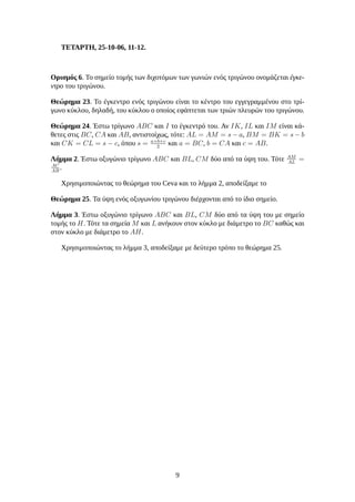 ΤΕΤΑΡΤΗ, 25-10-06, 11-12.
Ορισμός 6. Το σημείο τομής των διχοτόμων των γωνιών ενός τριγώνου ονομάζεται έγκε-
ντρο του τριγώνου.
Θεώρημα 23. Το έγκεντρο ενός τριγώνου είναι το κέντρο του εγγεγραμμένου στο τρί-
γωνο κύκλου, δηλαδή, του κύκλου ο οποίος εφάπτεται των τριών πλευρών του τριγώνου.
Θεώρημα 24. Έστω τρίγωνο ABC και I το έγκεντρό του. Αν IK, IL και IM είναι κά-
θετες στις BC, CA και AB, αντιστοίχως, τότε: AL = AM = s − a, BM = BK = s − b
και CK = CL = s − c, όπου s = a+b+c
2
και a = BC, b = CA και c = AB.
Λήμμα 2. Έστω οξυγώνιο τρίγωνο ABC και BL, CM δύο από τα ύψη του. Τότε AM
AL
=
AC
AB
.
Χρησιμοποιώντας το θεώρημα του Ceva και το λήμμα 2, αποδείξαμε το
Θεώρημα 25. Τα ύψη ενός οξυγωνίου τριγώνου διέρχονται από το ίδιο σημείο.
Λήμμα 3. Έστω οξυγώνιο τρίγωνο ABC και BL, CM δύο από τα ύψη του με σημείο
τομής το H. Τότε τα σημεία M και L ανήκουν στον κύκλο με διάμετρο το BC καθώς και
στον κύκλο με διάμετρο το AH.
Χρησιμοποιώντας το λήμμα 3, αποδείξαμε με δεύτερο τρόπο το θεώρημα 25.
9
 