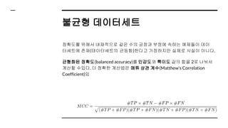 불균형 데이터세트
정확도를 위해서 내재적으로 같은 수의 긍정과 부정에 속하는 예제들이 데이
터세트에 존재(데이터세트의 균등함)한다고 가정하지만 실제로 사실이 아니다.
균형화된 정확도(balanced accuracy)를 민감도와 특이도 값의 합을 2로 나눠서
계산할 수있다. 더 정확한 계산법은 메튜 상관 계수(Matthew’s Correlation
Coefficient)임
 