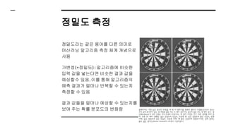정밀도 측정
정밀도라는 같은 용어를 다른 의미로
머신러닝 알고리즘 측정 체계 개념으로
사용
가변성(=정밀도) : 알고리즘에 비슷한
입력 값을 넣는다면 비슷한 결과 값을
예상할수 있음. 이를 통해 알고리즘의
예측 결과가 얼마나 반복할 수 있는지
측정할 수 있음
결과 값들을 얼마나 예상할 수 있는지를
보여 주는 확률 분포도의 변화량
 