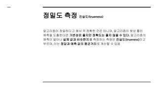 정밀도 측정 진실도(trueness)
알고리즘이 정밀하다고 해서 꼭 정확한 것은 아니며, 알고리즘이 항상 틀린
예측을 도출한다면 가변성은 좋지만 정확도는 좋지 않을 수 있다. 알고리즘의
예측이 얼마나 실제 값과 비슷한지를 측정하는 측량은 진실도(trueness)라고
부르며, 이는 정답과 예측 값의 평균거리로 계산할 수 있음
 