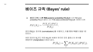 베이즈 규칙 (Bayes’ rule)
❏ 베이즈 규칙은 사후 확률 (posterior probability) P(Ci
|Xj
)를 사전 확률 (prior
probability) P(Ci
)와 클래스 조건 확률 (class-conditional) P(Xj
|Ci
)를 사용해서 표현
분모 P(Xj
)는 정규화 (normalization) 를 수행하고, 이를 통해 확률의 합을 1로
만든다.
어떤 데이터 Xk
라도 어떤 P(Ci
)에 속해야 하므로 모든 클래스의 변수를
병합하면 (marginalize) 다음과 같다.
 