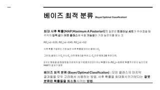 베이즈 최적 분류 (Bayes’Optimal Classification)
최대 사후 확률(MAP,Maximum A Posteriori)의 질문은 트레이닝 세트가 주어졌을 때
각각의 입력 값이 어떤 클래스에 속할 가능성이 가장 높은지를 찾는 것
P(C1
| x) = 0.35, P(C2
| x) = 0.45, P(C3
| x) = 0.2
사후확률가설로는가장높은사후확률을보이는클래스C2
그런데, 클래스가 C1
이나C3
라면행동1을 취하고, C2
라면행동2를 취한다면,
2 라는행동을결정(질병을치료하지않기로)했지만2가 아닌확률이1‒ P(C2
) = 0.55로 확률적으로더 높으므로
MAP의 결과가잘못
베이즈 최적 분류 (Bayes’Optimal Classification) : 모든 클래스의 마지막
결과들을 모두 고려해서 사용하는 방법. 사후 확률을 최대화시키기보다는 잘못
분류된 확률들을 최소화시키는 방법.
 