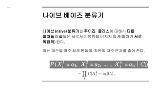 나이브 베이즈 분류기
나이브 (naïve) 분류기는 주어진 클래스에 대해서 다른
피처들의 값들은 서로서로 영향을 미치지 않게(피처가 서로
독립적) 된다.
이는 계산을 아주 쉽게 만들며, 차원의 저주 문제를 줄여 준다.
 
