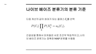나이브 베이즈 분류기의 분류 기준
다음 계산의 값이 최대가 되는 클래스 Ci
를 선택
간결성을 통해서 피처들은 서로 조건부 독립적이고, 나이
브 베이즈 분류기는 정확한 MAP 분류를 수행함
 