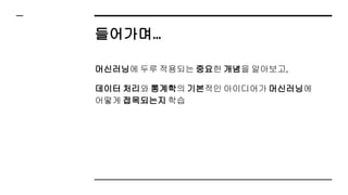 들어가며…
머신러닝에 두루 적용되는 중요한 개념을 알아보고,
데이터 처리와 통계학의 기본적인 아이디어가 머신러닝에
어떻게 접목되는지 학습
 