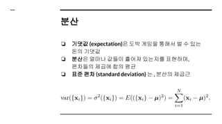 분산
❏ 기댓값 (expectation)은 도박 게임을 통해서 벌 수 있는
돈의 기댓값
❏ 분산은 얼마나 값들이 흩어져 있는지를 표현하며,
편차들의 제곱에 합의 평균
❏ 표준 편차 (standard deviation) 는 , 분산의 제곱근
 