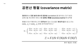 공분산 행렬 (covariance matrix)
데이터에서 모든 쌍의 변수의 연관성 (correlation) 을 알아보는 데 각 쌍의
공분산을 계산해야 하며, 이를 공분산 행렬 (covariance matrix) 에 입력함
행렬은 정사각형이며, 이의 대각선에 있는 요소들은 분산의 값과 같고, 이는
cov(xi
, xj
) = cov(xj
, xi
)처럼 좌우대칭적이다.”
 