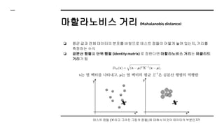 마할라노비스 거리 (Mahalanobis distance)
❏ 평균 값과 전체 데이터의 분포를 바탕으로 테스트 점들이 어떻게 놓여 있는지, 거리를
측정하는 수식
❏ 공분산 행렬을 단위 행렬 (identity matrix) 로 정한다면 마할라노비스 거리는 유클리드
거리가 됨
테스트 점들 (‘X’라고 그려진 그림의 점들) 에 대해서 이것이 데이터의 부분인지?
 