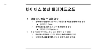 바이어스 분산 트레이드오프
● 모델이 나빠질 수 있는 경우
○ 정확하지 않음에도 불구하고 데이터를 꽤 잘 설명해 주는 경우
■ 바이어스 (bias)
○ 정확도는 높지만 결과 값의 변화량이 큰 경우
■ 통계적 분산 (variance)
● 본질적으로 바이어스, 분산 모두 향상시킬 수 없음
○ 바이어스를 향상 시키면, 분산에 높은 비용을 지불
○ 모델의 분산을 줄이면, 반대로 바이어스가 높아짐
 