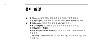 용어 설명
❏ 입력(Inputs): 입력 벡터는 알고리즘에 입력으로 주어진 데이터
❏ 가중치(Weights): 뉴럴 네트워크에서는 뇌의 시냅스(synaps)를 표현
❏ 출력(Outputs): 알고리즘의 결과 값, y(x, W)라고 표현
❏ 목표 값(Targets): 알고리즘이 정답 값인 목표 값을 통해서 학습,
지도학습에서는 꼭 필요
❏ 활성화 함수(Activation Function): 가중된 입력 값에 대해서 활성화되는
것을 결정
❏ 오류(Error): 오류를 통해서 알고리즘의 출력 값(y)과 실제 목표 값(t) 간의
거리를 계산
 