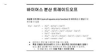 바이어스 분산 트레이드오프
제곱합 오차 함수 (sum-of-squares error function) 를 바이어스와 분산으로
분리할 수 있음
● 바이어스 분산 둘 다 0으로 만들 수는 없음,
● 특정 모델과 데이터세트에 대해서 합리적인 파라미터들의 집합이
있고, 좋은 결과를 주는 바이어스와 분산 값을 찾을 수 있지만,
○ 이 점을 찾는 것이 모델 적응의 어려운 문제
 