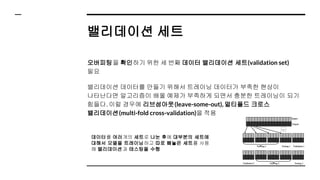 밸리데이션 세트
오버피팅을 확인하기 위한 세 번째 데이터 밸리데이션 세트(validation set)
필요
밸리데이션 데이터를 만들기 위해서 트레이닝 데이터가 부족한 현상이
나타난다면 알고리즘이 배울 예제가 부족하게 되면서 충분한 트레이닝이 되기
힘들다. 이럴 경우에 리브섬아웃(leave-some-out), 멀티폴드 크로스
밸리데이션(multi-fold cross-validation)을 적용
데이터를 여러개의 세트로 나눈 후에 대부분의 세트에
대해서 모델을 트레이닝하고 따로 빼놓은 세트를 사용
해 밸리데이션과 테스팅을 수행
 