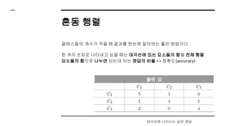혼동 행렬
클래스들의 개수가 적을 때 결과를 한눈에 알아보는 좋은 방법이다
한 개의 숫자로 나타내고 싶을 때는 대각선에 있는 요소들의 합을 전체 행렬
요소들의 합으로 나누면 되는데 이는 정답의 비율 => 정확도(accuracy)
대각선에 나타나는 값은 정답
 