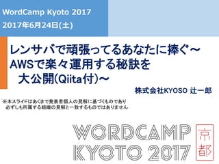 0
WordCamp Kyoto 2017
2017年6月24日(土)
レンサバで頑張ってるあなたに捧ぐ
～AWSで楽々運用する秘訣を
大公開(Qiita付)～
※本スライドはあくまで発表者個人の見解に基づくものであり
必ずしも所属する組織の見解と一致するものではありません
株式会社KYOSO 辻一郎
 