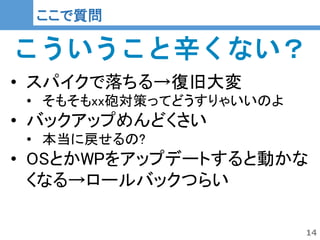 14
14
ここで質問
こういうこと辛くない？
• スパイクで落ちる→復旧大変
• そもそもxx砲対策ってどうすりゃいいのよ
• バックアップめんどくさい
• 本当に戻せるの?
• OSとかWPをアップデートすると動かな
くなる→ロールバックつらい
 