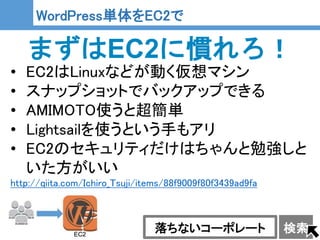 18
18
WordPress単体をEC2で
まずはEC2に慣れろ！
落ちないコーポレート 検索
• EC2はLinuxなどが動く仮想マシン
• スナップショットでバックアップできる
• AMIMOTO使うと超簡単
• Lightsailを使うという手もアリ
• EC2のセキュリティだけはちゃんと勉強しと
いた方がいい
http://qiita.com/Ichiro_Tsuji/items/88f9009f80f3439ad9fa
 