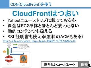 24
24
CDN(CloudFront)を使う
CloudFrontはつおい
• Yahoo!ニューストップに載っても安心
• 料金はEC2単体とほとんど変わらない
• 動的コンテンツも扱える
• SSL証明書も使える(無料のACMもある)
http://qiita.com/Ichiro_Tsuji/items/38592e737257cb45ca13
落ちないコーポレート 検索
 