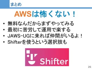 26
26
まとめ
AWSは怖くない！
• 無料なんだからまずやってみる
• 最初に苦労して運用で楽する
• JAWS-UGに来れば仲間がいるよ！
• Shifterを使うという選択肢も
 