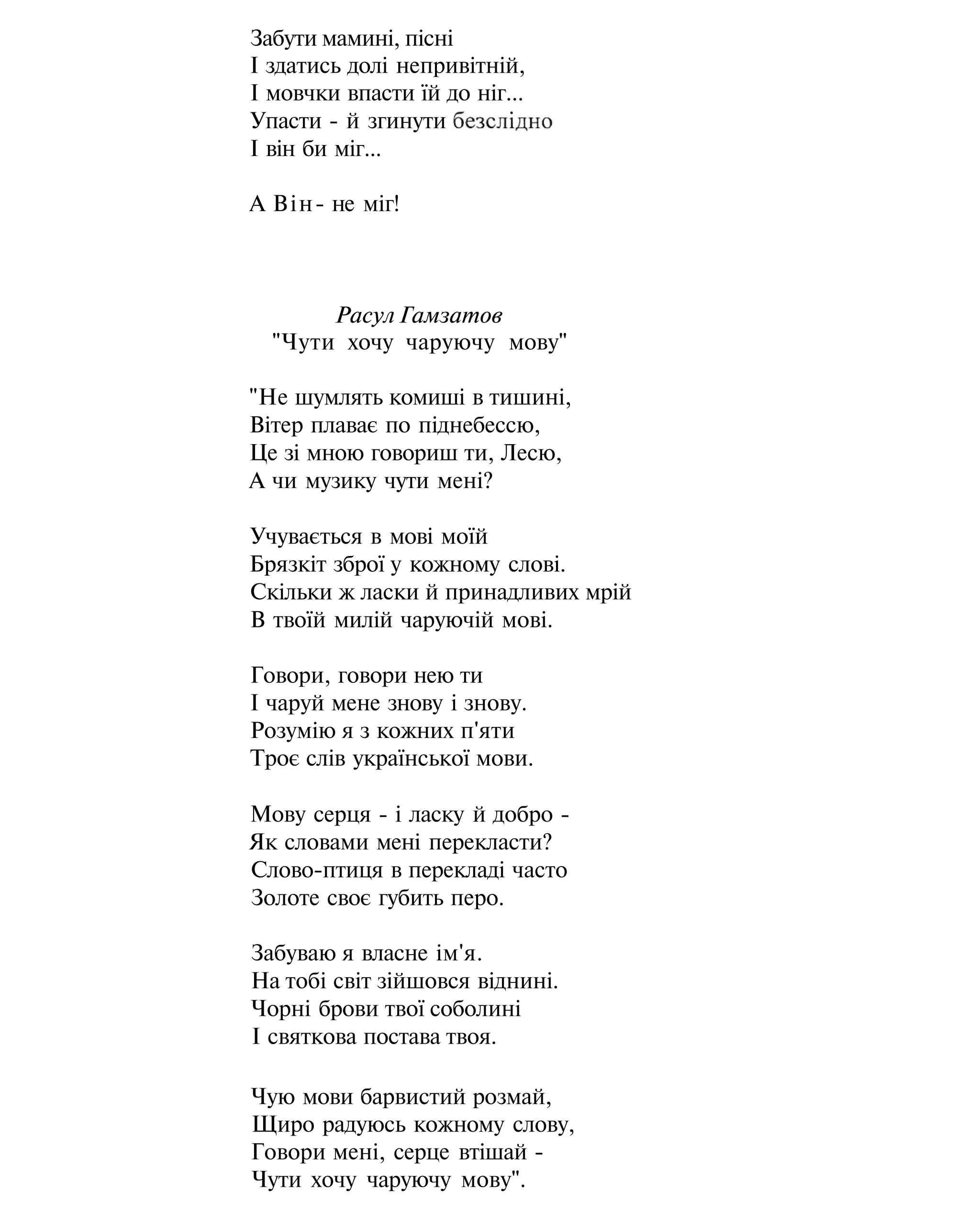 Забути мамині, пісні
І здатись долі непривітній,
І мовчки впасти їй до ніг...
Упасти - й згинути
І він би міг...
А Він- не міг!
Расул Гамзатов
"Чути хочу чаруючу мову"
"Не шумлять комиші в тишині,
Вітер плаває по піднебессю,
Це зі мною говориш ти, Лесю,
А чи музику чути мені?
Учувається в мові моїй
Брязкіт зброї у кожному слові.
Скільки ж ласки й принадливих мрій
В твоїй милій чаруючій мові.
Говори, говори нею ти
І чаруй мене знову і знову.
Розумію я з кожних п'яти
Троє слів української мови.
Мову серця - і ласку й добро -
Як словами мені перекласти?
Слово-птиця в перекладі часто
Золоте своє губить перо.
Забуваю я власне ім'я.
На тобі світ зійшовся віднині.
Чорні брови твої соболині
І святкова постава твоя.
Чую мови барвистий розмай,
Щиро радуюсь кожному слову,
Говори мені, серце втішай -
Чути хочу чаруючу мову".
 
