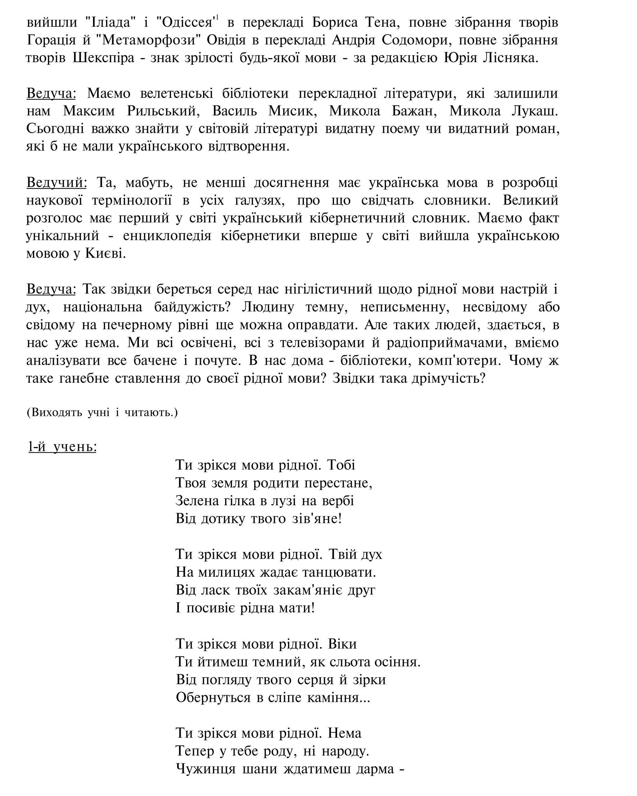 вийшли "Іліада" і "Одіссея'1
в перекладі Бориса Тена, повне зібрання творів
Горація й "Метаморфози" Овідія в перекладі Андрія Содомори, повне зібрання
творів Шекспіра - знак зрілості будь-якої мови - за редакцією Юрія Лісняка.
Ведуча: Маємо велетенські бібліотеки перекладної літератури, які залишили
нам Максим Рильський, Василь Мисик, Микола Бажан, Микола Лукаш.
Сьогодні важко знайти у світовій літературі видатну поему чи видатний роман,
які б не мали українського відтворення.
Ведучий: Та, мабуть, не менші досягнення має українська мова в розробці
наукової термінології в усіх галузях, про що свідчать словники. Великий
розголос має перший у світі український кібернетичний словник. Маємо факт
унікальний - енциклопедія кібернетики вперше у світі вийшла українською
мовою у Києві.
Ведуча: Так звідки береться серед нас нігілістичний щодо рідної мови настрій і
дух, національна байдужість? Людину темну, неписьменну, несвідому або
свідому на печерному рівні ще можна оправдати. Але таких людей, здається, в
нас уже нема. Ми всі освічені, всі з телевізорами й радіоприймачами, вміємо
аналізувати все бачене і почуте. В нас дома - бібліотеки, комп'ютери. Чому ж
таке ганебне ставлення до своєї рідної мови? Звідки така дрімучість?
(Виходять учні і читають.)
1-й учень:
Ти зрікся мови рідної. Тобі
Твоя земля родити перестане,
Зелена гілка в лузі на вербі
Від дотику твого зів'яне!
Ти зрікся мови рідної. Твій дух
На милицях жадає танцювати.
Від ласк твоїх закам'яніє друг
І посивіє рідна мати!
Ти зрікся мови рідної. Віки
Ти йтимеш темний, як сльота осіння.
Від погляду твого серця й зірки
Обернуться в сліпе каміння...
Ти зрікся мови рідної. Нема
Тепер у тебе роду, ні народу.
Чужинця шани ждатимеш дарма -
 