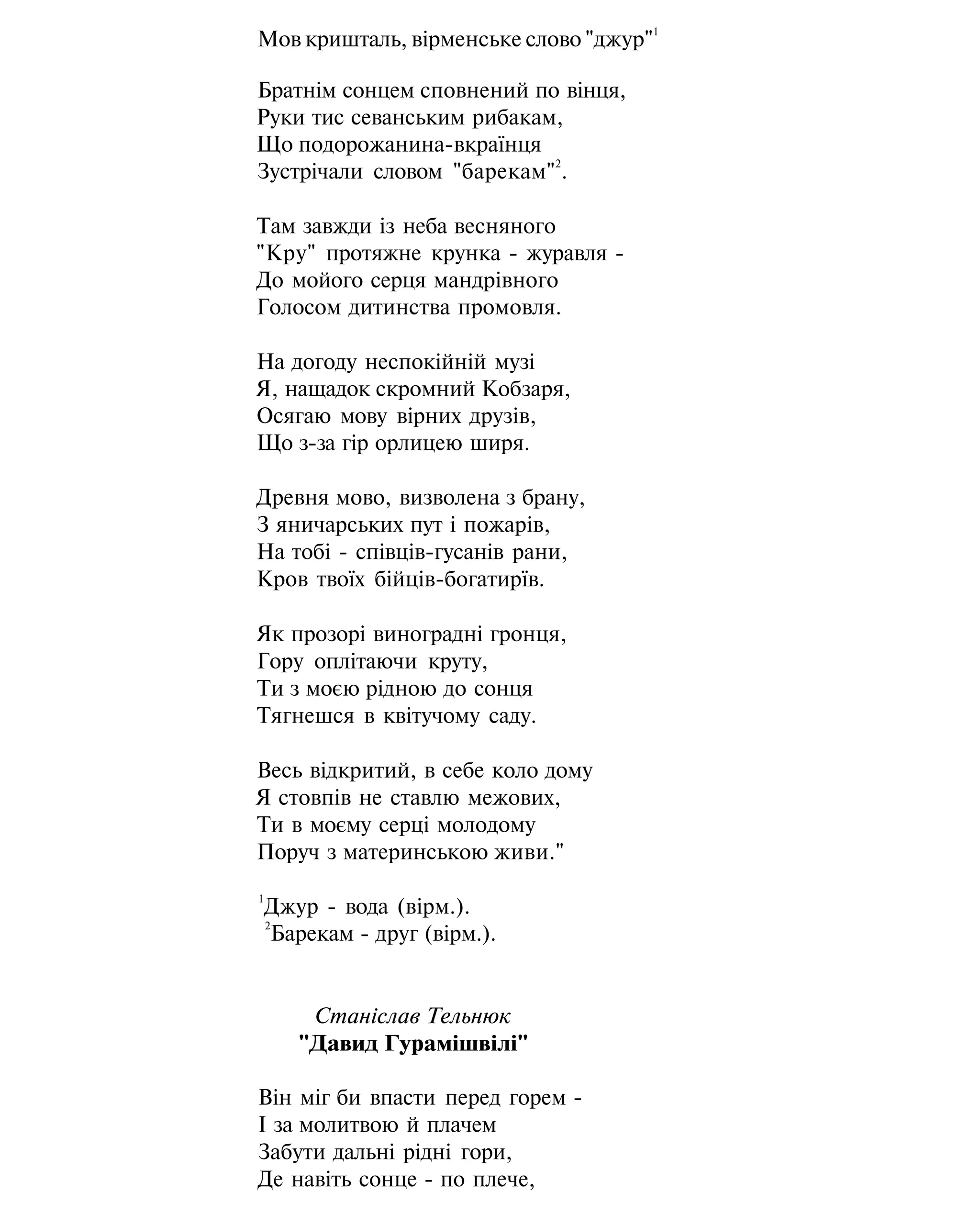 Мов кришталь, вірменське слово "джур"
1
Братнім сонцем сповнений по вінця,
Руки тис севанським рибакам,
Що подорожанина-вкраїнця
Зустрічали словом "барекам"
2
.
Там завжди із неба весняного
"Кру" протяжне крунка - журавля -
До мойого серця мандрівного
Голосом дитинства промовля.
На догоду неспокійній музі
Я, нащадок скромний Кобзаря,
Осягаю мову вірних друзів,
Що з-за гір орлицею ширя.
Древня мово, визволена з брану,
З яничарських пут і пожарів,
На тобі - співців-гусанів рани,
Кров твоїх бійців-богатирїв.
Як прозорі виноградні гронця,
Гору оплітаючи круту,
Ти з моєю рідною до сонця
Тягнешся в квітучому саду.
Весь відкритий, в себе коло дому
Я стовпів не ставлю межових,
Ти в моєму серці молодому
Поруч з материнською живи."
1
Джур - вода (вірм.).
2
Барекам - друг (вірм.).
Станіслав Тельнюк
"Давид Гурамішвілі"
Він міг би впасти перед горем -
І за молитвою й плачем
Забути дальні рідні гори,
Де навіть сонце - по плече,
 