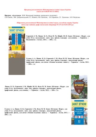 Програму рекомендовано Міністерством освіти і науки України
(лист від 14.08.09 №1/11-6881)
Програму підготували: В.М. Мелецький (керівник авторського колективу),
А.М. Бахтін, В.В. Добровольський, С.І. Жевага, О.В. Капштик, А.К. Кравцов, С.І. Осипенко, А.О. Негрієнко
Підручники рекомендовані Міністерством освіти і науки, молоді та спорту України
(наказ про надання грифу навчальній літературі № 235 від 16.03.2011 р.)
Герасимів І. М., Пашко К. О., Фука М. М., Щирба Ю. П. Захист Вітчизни : Підруч. для
учнів 10 кл. загальноосвіт. навч. закл. (рівень стандарту для хлопців). — Тернопіль :
Видавництво «Астон», 2011. — 280 с. : іл.
Гудима А. А., Пашко К. О., Герасимів І. М., Фука М. М. Захист Вітчизни: Підруч. для
учнів 10 кл. загальноосвіт. навч. закл. (рівень стандарту, академічний рівень,
профільний рівень, для дівчат «Основи медичних знань»).— Тернопіль : Астон, 2011.
— 280 с. : іл.
Пашко К. О., Герасимів І. М., Щирба Ю. П., Фука М. М. Захист Вітчизни : Підруч. для
учнів 11 кл. загальноосвіт. навч. закл. (рівень стандарту, академічний рівень,
профільний рівень, для хлопців). — Тернопіль : Астон, 2011. — 280 с. : іл.
Гудима А. А., Пашко К. О., Герасимів І. М., Фука М. М. Захист Вітчизни: Підруч. для
учнів 11 кл. загальноосвіт. навч. закл. (рівень стандарту, академічний рівень,
профільний рівень, для дівчат «Основи медичних знань»). — Тернопіль : Астон, 2011. —
280 с. : іл.
 