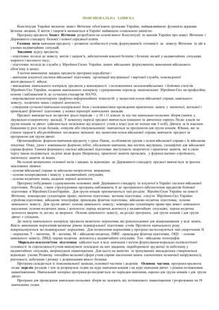 ПОЯСНЮВАЛЬНА ЗАПИСКА
Конституція України визначає захист Вітчизни обов’язком громадян України, найважливішою функцією держави.
Безпека людини, її життя і здоров’я визнаються в Україні найвищою соціальною цінністю.
Програму предмета Захист Вітчизни розроблено на основі вимог Конституції та законів України про захист Вітчизни і
Державного стандарту базової і повної середньої освіти.
Головна мета навчання предмету – розвиток особистості учнів, формування їх готовністі до захисту Вітчизни та дій в
умовах надзвичайних ситуацій.
Завдання курсу предмета:
- підготовка молоді до захисту життя і здоров’я, забезпечення власної безпеки і безпеки людей у надзвичайних ситуаціях
мирного і воєнного часу;
- підготовка молоді до служби у Збройних Силах України, інших військових формуваннях, виконання військового
обов’язку в запасі.
З метою виконання завдань предмета програма передбачає:
- вивчення існуючої системи військової підготовки, організації внутрішньої і вартової служби, повсякденної
життєдіяльності військ;
- викладення навчального матеріалу предмета у відповідності з положеннями загальновійськових і бойових статутів
Збройних Сил України, подання навчального матеріалу з урахуванням переходу національних Збройних Сил на професійну
основу і наближення їх до сучасних стандартів НАТО;
- впровадження компютерних графічно-інформаційних технологій у засвоєння основ військової справи, цивільного
захисту, медичних знань і першої допомоги;
- створення сучасної навчально-матеріальної бази з можливостями проведення практичних занять з тактичної, вогневої і
прикладної фізичної підготовки у межах території навчальних закладів.
Предмет викладається на протязі трьох періодів – у 10 і 11 класах та під час навчально-польових зборів (занять у
лікувально-оздоровчому закладі). У кожному періоді предмет вивчається юнаками та дівчатами окремо.Поділ класів на
групи юнаків та дівчат здійснюється незалежно від кількості учнів у класі (але не менше ніж 5 осіб). Дівчата за їх власним
бажанням (у разі згоди батьків, опікунів або піклувальників) навчаються за програмою для групи юнаків. Юнаки, які за
станом здоров’я або релігійними поглядами звільнені від засвоєння основ військової справи, вивчають предмет за
програмою для групи дівчат.
Організаційною формою навчання предмету є урок. Однак, особливістю уроків з основ військової справи є їх військова
тематика. Отже, урок є зовнішньою формою,тобто, оболонкою навчання, яка містить внутрішні, специфічні для військової
справи форми. Такими формами у системі військової підготовки виступають теоретичні і практичні заняття, які в свою
чергу також поділяються на різні види форм.Наприклад, практичні заняття проходять у формахтактико-стройового,
тактичного заняття та інших.
На основі визначених головної мети і завдань та відповідно до Державного стандарту предмет вивчається за трьома
змістовими лініями:
- основи військової справи та військово-патріотичне виховання;
- основи попередження і захисту у надзвичайних ситуаціях;
- основи медичних знань, надання першої допомоги.
Програму побудовано з урахуванням основних ліній Державного стандарту та існуючої в Україні системи військової
підготовки. Розділи, з яких структурована програма,наближають її до програмного забезпечення предметів бойової
підготовки в Збройних СилахУкраїни. Для групи юнаків призначаються такі розділи: Збройні Сили України на захисті
Вітчизни; міжнародне гуманітарне право; тактична підготовка; вогнева підготовка; статути Збройних Сил України;
стройова підготовка; військова топографія; прикладна фізична підготовка; військово-медична підготовка; основи
цивільного захисту. Для групи дівчат: основи цивільного захисту; міжнародне гуманітарне право про захист цивільного
населення; основи медичних знань і допомоги; перша медична допомога у надзвичайних ситуаціях; перша медична
допомога хворим та догляд за хворими. Основи цивільного захисту, як розділ програми, для групи юнаків і для групи
дівчат є спільним.
До змісту навчального матеріалу предмета включено нормативи, які рекомендовані для відпрацювання у ході занять.
Якість виконання нормативів визначає рівень індивідуальної підготовки учнів. Протягом навчального року
відпрацьовуються всі індивідуальні нормативи. Для позначення нормативів у програмі застосовуються такі скорочення: Н
– норматив, Т – тактична, В – вогнева, М – військово-медична, ПФП –прикладна фізична підготовка, ОЦЗ – основи
цивільного захисту, ПМД–перша медична допомога у надзвичайних ситуаціях. Топ –військова топографія.
Морально-психологічна підготовка здійснюється в ході навчання з метою формування морально-психологічної
готовності та спроможності учнів виконувати покладені на них завдання, переборювати труднощі та небезпеку у
надзвичайних ситуаціях, витримувати навантаження. Для цього на заняттях та тренуваннях викладачами створюються
відповідні умови.Розвитку емоційно-вольової сфери учнів сприяє насичення занять елементами незначної напруженості,
раптовості, небезпеки і ризику з дотриманням вимог безпеки.
Програма складається із пояснювальної записки, основної частини і додатків. Основна частина програми предмета
подає перелік розділів і тем та розрахунок годин на курс навчання юнаків і на курс навчання дівчат з різним потижневим
навантаженням. Навчальний матеріал програми розподіляється по періодам навчання, окремо для групи юнаків і для групи
дівчат.
Програма для проведення навчально-польових зборів не залежить від потижневого навантаження і розрахована на 18
навчальних годин.
 