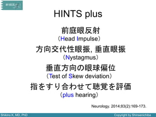 Shikino K, MD, PhD Copyright by Shinsenichiba
HINTS plus
前庭眼反射
（Head Impulse）
方向交代性眼振, 垂直眼振
（Nystagmus）
垂直方向の眼球偏位
（Test of Skew deviation）
指をすり合わせて聴覚を評価
（plus hearing）
Neurology. 2014;83(2):169-173.
 