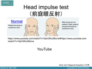 Shikino K, MD, PhD Copyright by Shinsenichiba
Head impulse test
（前庭眼反射）
Normal
Saint John Regional Hospitalより引用
https://www.youtube.com/watch?v=QaV2KuG6cnw#https://www.youtube.com
/watch?v=QaV2KuG6cnw
YouTube
 