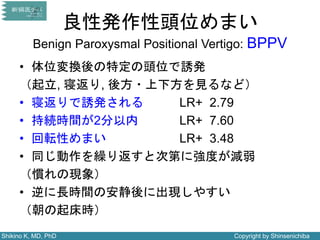 Shikino K, MD, PhD Copyright by Shinsenichiba
良性発作性頭位めまい
Benign Paroxysmal Positional Vertigo: BPPV
• 体位変換後の特定の頭位で誘発
（起立, 寝返り, 後方・上下方を見るなど）
• 寝返りで誘発される LR+ 2.79
• 持続時間が2分以内 LR+ 7.60
• 回転性めまい LR+ 3.48
• 同じ動作を繰り返すと次第に強度が減弱
（慣れの現象）
• 逆に長時間の安静後に出現しやすい
（朝の起床時）
 