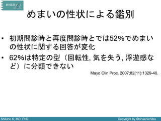 Shikino K, MD, PhD Copyright by Shinsenichiba
めまいの性状による鑑別
Mayo Clin Proc. 2007;82(11):1329-40.
• 初期問診時と再度問診時とでは52％でめまい
の性状に関する回答が変化
• 62％は特定の型（回転性, 気を失う, 浮遊感な
ど）に分類できない
 