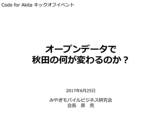 オープンデータで
秋田の何が変わるのか？
2017年6月25日
みやぎモバイルビジネス研究会
会長 原 亮
Code for Akita キックオフイベント
 