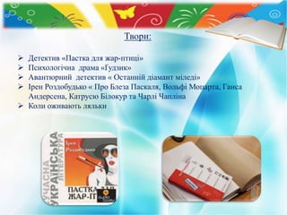 Твори:
 Детектив «Пастка для жар-птиці»
 Психологічна драма «Ґудзик»
 Авантюрний детектив « Останній діамант міледі»
 Ірен Роздобудько « Про Блеза Паскаля, Вольфі Моцарта, Ганса
Андерсена, Катрусю Білокур та Чарлі Чапліна
 Коли оживають ляльки
 