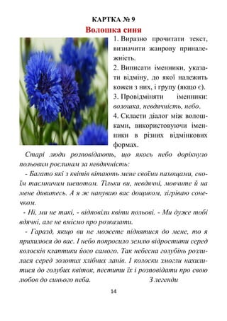 14
КАРТКА № 9
Волошка синя
1. Виразно прочитати текст,
визначити жанрову принале-
жність.
2. Виписати іменники, указа-
ти відміну, до якої належить
кожен з них, і групу (якщо є).
3. Провідміняти іменники:
волошка, невдячність, небо.
4. Скласти діалог між волош-
ками, використовуючи імен-
ники в різних відмінкових
формах.
Старі люди розповідають, що якось небо дорікнуло
польовим рослинам за невдячність:
- Багато які з квітів вітають мене своїми пахощами, сво-
їм таємничим шепотом. Тільки ви, невдячні, мовчите й на
мене дивитесь. А я ж напуваю вас дощиком, зігріваю соне-
чком.
- Ні, ми не такі, - відповіли квіти польові. - Ми дуже тобі
вдячні, але не вміємо про розказати.
- Гаразд, якщо ви не можете піднятися до мене, то я
прихилюся до вас. І небо попросило землю відростити серед
колосків клаптики його самого. Так небесна голубінь розли-
лася серед золотих хлібних ланів. І колоски змогли нахили-
тися до голубих квіток, пестити їх і розповідати про свою
любов до синього неба. З легенди
 