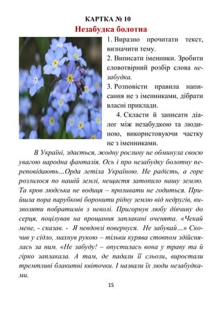 15
КАРТКА № 10
Незабудка болотна
1. Виразно прочитати текст,
визначити тему.
2. Виписати іменники. Зробити
словотвірний розбір слова не-
забудка.
3. Розповісти правила напи-
сання не з іменниками, дібрати
власні приклади.
4. Скласти й записати діа-
лог між незабудкою та люди-
ною, використовуючи частку
не з іменниками.
В Україні, здається, жодну рослину не обминула своєю
увагою народна фантазія. Ось і про незабудку болотну пе-
реповідають…Орда летіла Україною. Не радість, а горе
розлилося по нашій землі, нещастя затопило нашу землю.
Та кров людська не водиця – проливати не годиться. При-
йшла пора парубкові боронити рідну землю від недругів, ви-
зволяти побратимів з неволі. Пригорнув любу дівчину до
серця, поцілував на прощання заплакані оченята. «Чекай
мене, - сказав. - Я невдовзі повернуся. Не забувай…» Ско-
чив у сідло, махнув рукою – тільки курява стовпом здійсня-
лась за ним. «Не забуду! – опустилась вона у траву та й
гірко заплакала. А там, де падали її сльози, виростали
тремтливі блакитні квіточки. І назвали їх люди незабудка-
ми.
 