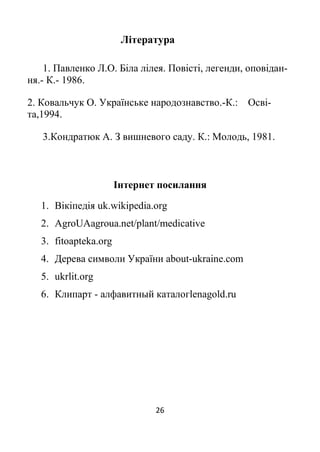 26
Література
1. Павленко Л.О. Біла лілея. Повісті, легенди, оповідан-
ня.- К.- 1986.
2. Ковальчук О. Українське народознавство.-К.: Осві-
та,1994.
3.Кондратюк А. З вишневого саду. К.: Молодь, 1981.
Інтернет посилання
1. Вікіпедія uk.wikipedia.org
2. AgroUAagroua.net/plant/medicative
3. fitoapteka.org
4. Дерева символи України about-ukraine.com
5. ukrlit.org
6. Клипарт - алфавитный каталогlenagold.ru
 