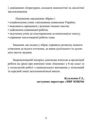5
і довідковою літературою, складати монологічні та діалогічні
висловлювання.
Основними завданнями збірки є:
• ознайомлення учнів з квітковими символами України;
• можливість працювати з різними типами текстів;
• здійснення словникової роботи;
• залучення учнів до спостереження за композицією тексту;
• сприяння текстотворчої роботи тощо.
Завдання, що подані у збірці, сприяють розвитку певного
ставлення до всього оточення, до явищ суспільного та духов-
ного життя людини.
Запропонований матеріал допоможе вчителю в організації
роботи на уроці при вивченні теми «Іменник» у 6-му класі та
у позакласній роботі з національного виховання у початковій
та середній ланці загальноосвітньої школи.
Кузьменко Г.І.,
заступник директора з НВР ЗОШ№6
 