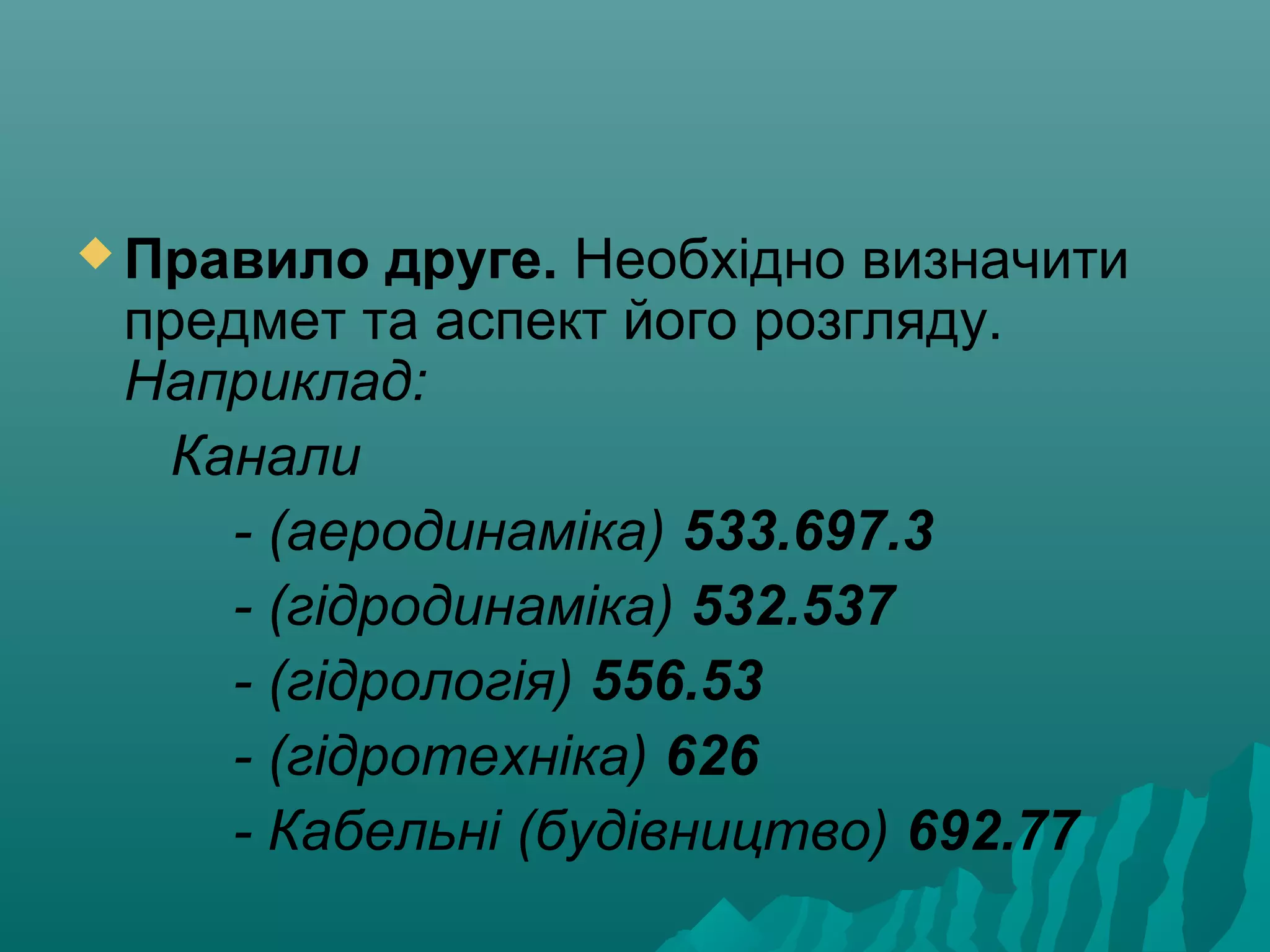  Правило друге. Необхідно визначити
предмет та аспект його розгляду.
Наприклад:
Канали
- (аеродинаміка) 533.697.3
- (гідродинаміка) 532.537
- (гідрологія) 556.53
- (гідротехніка) 626
- Кабельні (будівництво) 692.77
 
