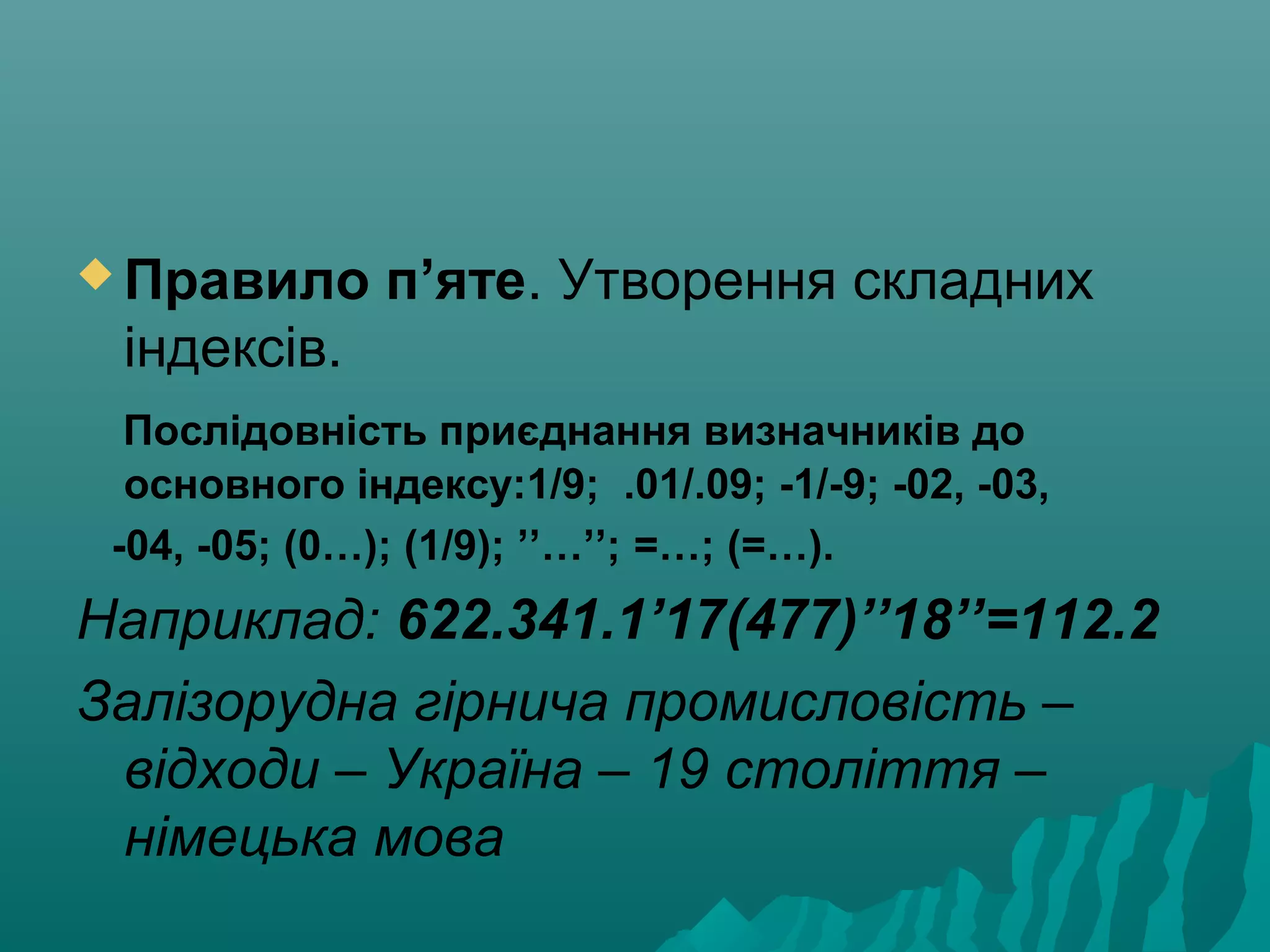  Правило п’яте. Утворення складних
індексів.
Послідовність приєднання визначників до
основного індексу:1/9; .01/.09; -1/-9; -02, -03,
-04, -05; (0…); (1/9); ’’…’’; =…; (=…).
Наприклад: 622.341.1’17(477)’’18’’=112.2
Залізорудна гірнича промисловість –
відходи – Україна – 19 століття –
німецька мова
 