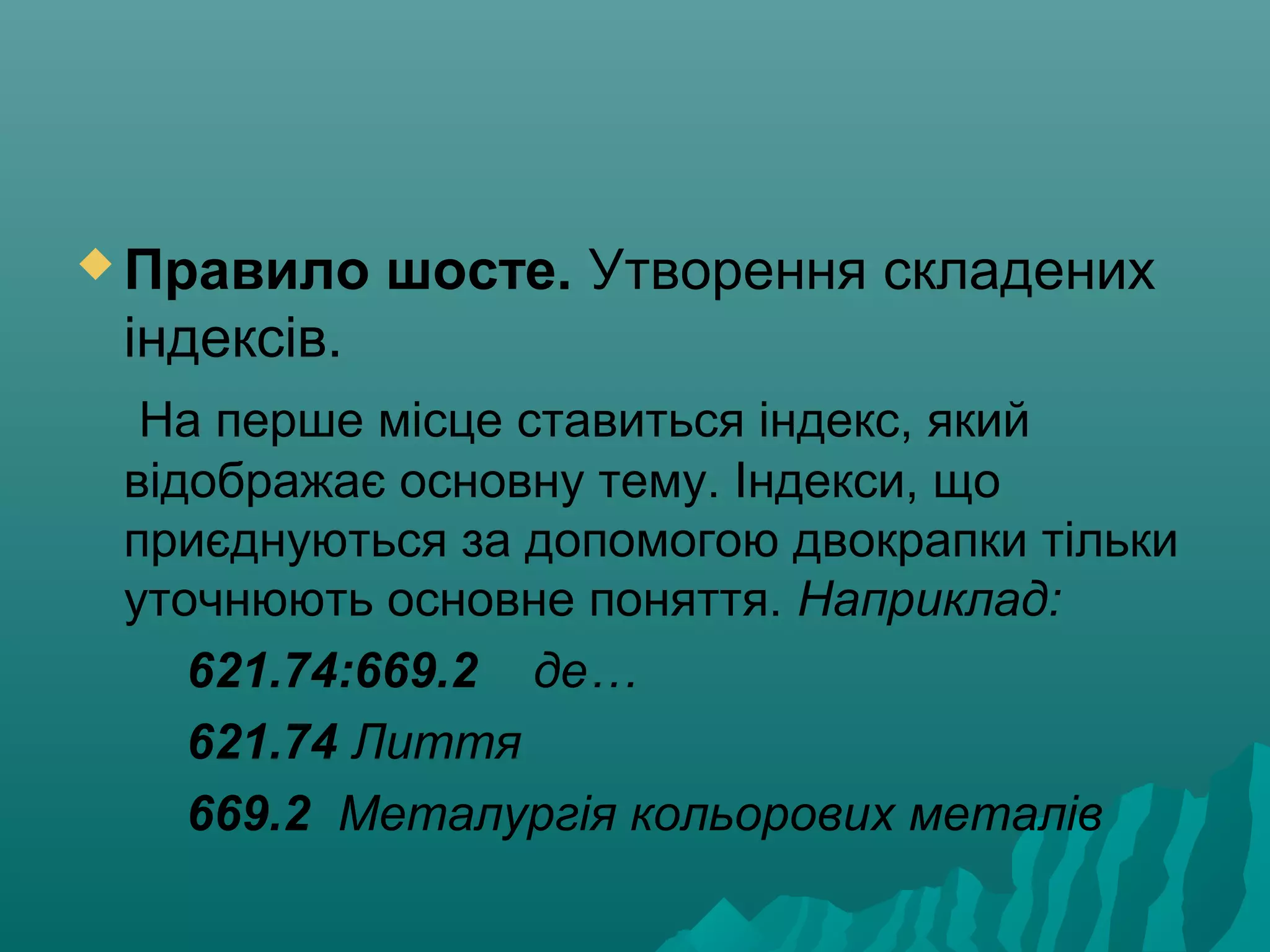  Правило шосте. Утворення складених
індексів.
На перше місце ставиться індекс, який
відображає основну тему. Індекси, що
приєднуються за допомогою двокрапки тільки
уточнюють основне поняття. Наприклад:
621.74:669.2 де…
621.74 Лиття
669.2 Металургія кольорових металів
 