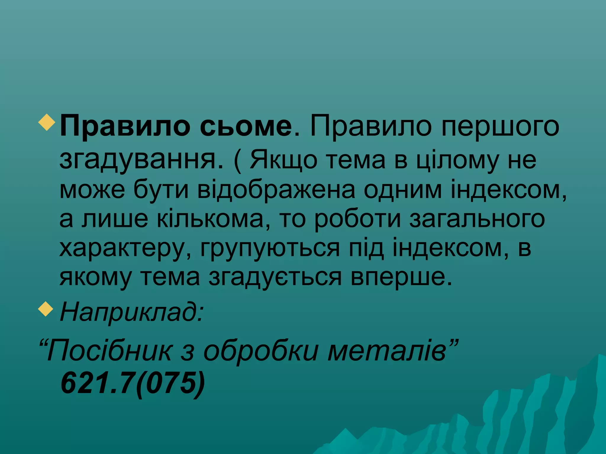 Правило сьоме. Правило першого
згадування. ( Якщо тема в цілому не
може бути відображена одним індексом,
а лише кількома, то роботи загального
характеру, групуються під індексом, в
якому тема згадується вперше.
 Наприклад:
“Посібник з обробки металів”
621.7(075)
 