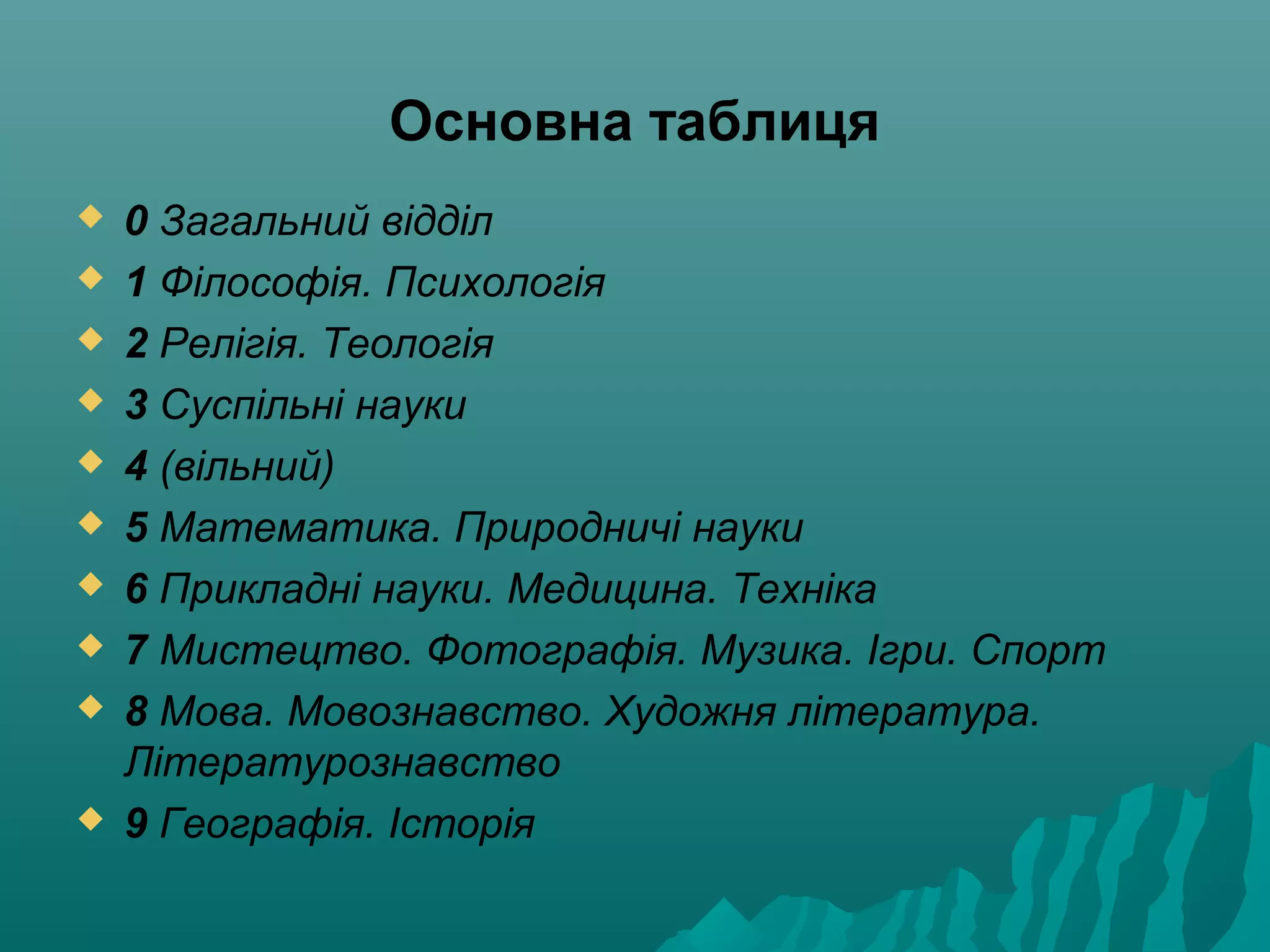 Основна таблиця
 0 Загальний відділ
 1 Філософія. Психологія
 2 Релігія. Теологія
 3 Суспільні науки
 4 (вільний)
 5 Математика. Природничі науки
 6 Прикладні науки. Медицина. Техніка
 7 Мистецтво. Фотографія. Музика. Ігри. Спорт
 8 Мова. Мовознавство. Художня література.
Літературознавство
 9 Географія. Історія
 