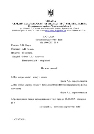 УКРАЇНА
СЕРЕДНЯ ЗАГАЛЬНООСВІТНЯ ШКОЛА І- ІІІ СТУПЕНІВ с. ЗЕЛЕНА
Кельменецького району Чернівецької області
вул. Головна, 2, c.Зелена, Кельменецького району, Чернівецької області
60133 тел./факс: (0 3732) 3-22-16 Е-mail:mon_kelm_zel@meta.ua Код ЄДРПОУ 02147262
ПРОТОКОЛ
засідання педагогічної ради
від 23.06.2017 № 8
Голова- А. В. Нікула
Секретар – А.В. Коваль
Присутні - 19 вчителів
Відсутні: - Мірча Т.Л. – відпустка
Перепелюк А.В. – лікарняний
Порядок денний:
1. Про випускучнів 11 класу із школи
Нікула A.B., директор школи
2. Про випускучениці 11 класу Тамазликар Ірини Петрівни (екстернатна форма
навчання)
Нікула A.B., директор школи
3.Про виконання рішень засідання педагогічної радивід 08.06.2017, протокол
№ 7.
Москва Н.М. - заступник директора з НВР
1. СЛУХАЛИ:
 