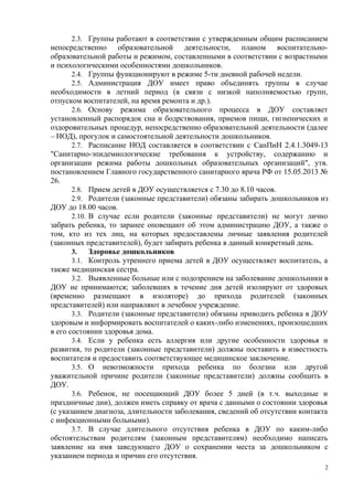 2.3. Группы работают в соответствии с утвержденным общим расписанием
непосредственно образовательной деятельности, планом воспитательно-
образовательной работы и режимом, составленными в соответствии с возрастными
и психологическими особенностями дошкольников.
2.4. Группы функционируют в режиме 5-ти дневной рабочей недели.
2.5. Администрация ДОУ имеет право объединять группы в случае
необходимости в летний период (в связи с низкой наполняемостью групп,
отпуском воспитателей, на время ремонта и др.).
2.6. Основу режима образовательного процесса в ДОУ составляет
установленный распорядок сна и бодрствования, приемов пищи, гигиенических и
оздоровительных процедур, непосредственно образовательной деятельности (далее
– НОД), прогулок и самостоятельной деятельности дошкольников.
2.7. Расписание НОД составляется в соответствии с СанПиН 2.4.1.3049-13
"Санитарно-эпидемиологические требования к устройству, содержанию и
организации режима работы дошкольных образовательных организаций", утв.
постановлением Главного государственного санитарного врача РФ от 15.05.2013 №
26.
2.8. Прием детей в ДОУ осуществляется с 7.30 до 8.10 часов.
2.9. Родители (законные представители) обязаны забирать дошкольников из
ДОУ до 18.00 часов.
2.10. В случае если родители (законные представители) не могут лично
забрать ребенка, то заранее оповещают об этом администрацию ДОУ, а также о
том, кто из тех лиц, на которых предоставлены личные заявления родителей
(законных представителей), будет забирать ребенка в данный конкретный день.
3. Здоровье дошкольников
3.1. Контроль утреннего приема детей в ДОУ осуществляет воспитатель, а
также медицинская сестра.
3.2. Выявленные больные или с подозрением на заболевание дошкольники в
ДОУ не принимаются; заболевших в течение дня детей изолируют от здоровых
(временно размещают в изоляторе) до прихода родителей (законных
представителей) или направляют в лечебное учреждение.
3.3. Родители (законные представители) обязаны приводить ребенка в ДОУ
здоровым и информировать воспитателей о каких-либо изменениях, произошедших
в его состоянии здоровья дома.
3.4. Если у ребенка есть аллергия или другие особенности здоровья и
развития, то родители (законные представители) должны поставить в известность
воспитателя и предоставить соответствующее медицинское заключение.
3.5. О невозможности прихода ребенка по болезни или другой
уважительной причине родители (законные представители) должны сообщить в
ДОУ.
3.6. Ребенок, не посещающий ДОУ более 5 дней (в т.ч. выходные и
праздничные дни), должен иметь справку от врача с данными о состоянии здоровья
(с указанием диагноза, длительности заболевания, сведений об отсутствии контакта
с инфекционными больными).
3.7. В случае длительного отсутствия ребенка в ДОУ по каким-либо
обстоятельствам родителям (законным представителям) необходимо написать
заявление на имя заведующего ДОУ о сохранении места за дошкольником с
указанием периода и причин его отсутствия.
2
 